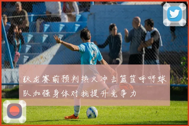 狄龙赛前预判热火冲击篮筐呼吁球队加强身体对抗提升竞争力