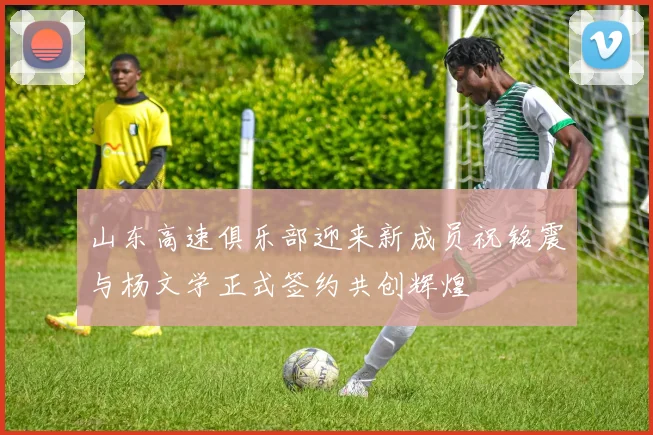 山东高速俱乐部迎来新成员祝铭震与杨文学正式签约共创辉煌