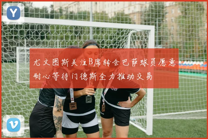 尤文图斯关注B席转会巴萨球员愿意耐心等待门德斯全力推动交易