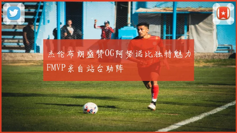 杰伦布朗盛赞OG阿努诺比独特魅力FMVP亲自站台助阵