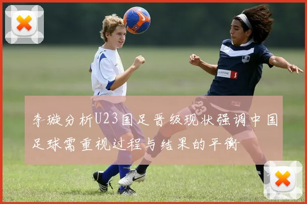 李璇分析U23国足晋级现状强调中国足球需重视过程与结果的平衡