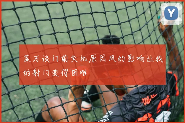 莱万谈门前失机原因风的影响让我的射门变得困难