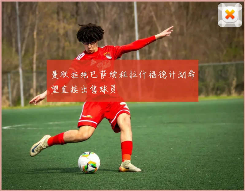 曼联拒绝巴萨续租拉什福德计划希望直接出售球员