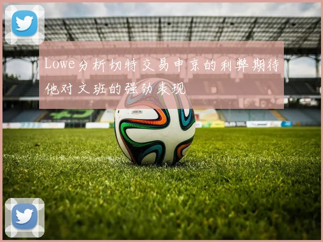 Lowe分析切特交易申京的利弊期待他对文班的强劲表现