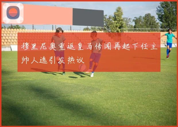 穆里尼奥重返皇马传闻再起下任主帅人选引发热议