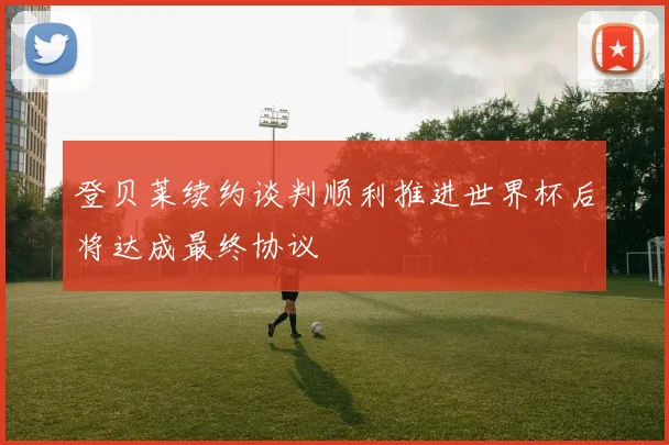 登贝莱续约谈判顺利推进世界杯后将达成最终协议