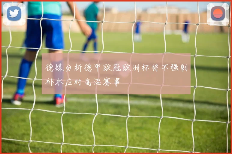 德媒分析德甲欧冠欧洲杯将不强制补水应对高温赛事